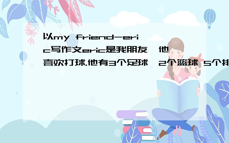 以my friend-eric写作文eric是我朋友,他喜欢打球.他有3个足球,2个篮球 5个排球10块乒乓球拍4个网球他在学校打蓝球,晚上喜欢在电视上看棒球赛.他非常喜欢运动