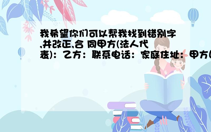 我希望你们可以帮我找到错别字,并改正,合 同甲方(法人代表)：乙方：联系电话：家庭住址：甲方因安全工作需要,决定聘用乙方为保洁员,维护小区环境公共场所环境及责清理工作,根据想关