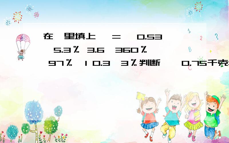 在○里填上＞ = ＜0.53○5.3％ 3.6○360％ 97％○1 0.3○3％判断√×0.75千克=75％千克.（ ）把小数化成百分数,只要把小数点移动两位,再加上百分号.（ ）0.125=1000分之125=100分之12.5=12.5％ （ ）任何