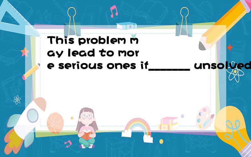 This problem may lead to more serious ones if_______ unsolved.A.remained B.left 选什么 根据是什么?