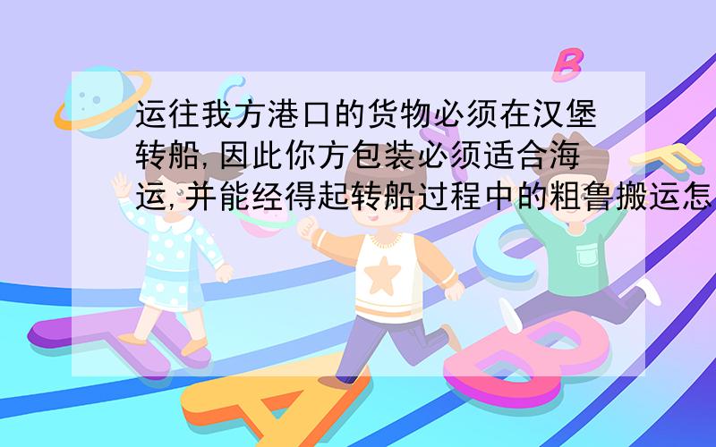 运往我方港口的货物必须在汉堡转船,因此你方包装必须适合海运,并能经得起转船过程中的粗鲁搬运怎么翻译