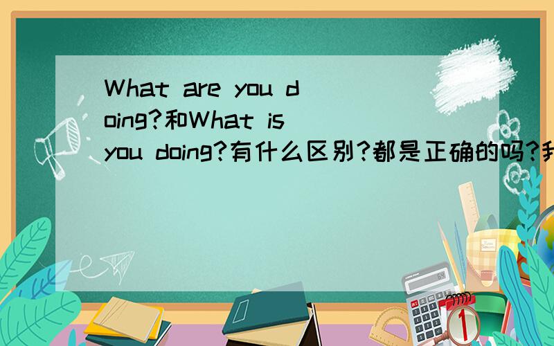 What are you doing?和What is you doing?有什么区别?都是正确的吗?我觉得用is对，因为是单数，are是复数为什么要用？老师说用are对，是不是用is也可以呀？好心人帮帮我！告诉我怎么回事