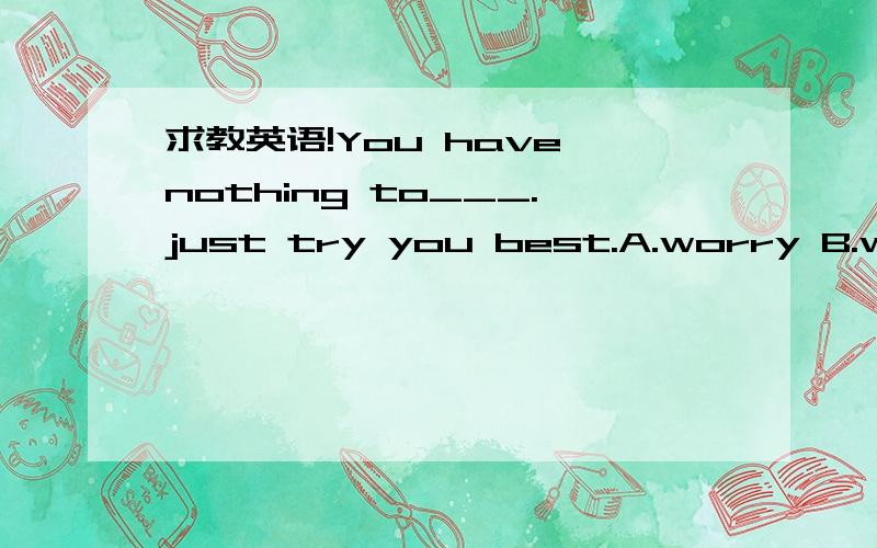 求教英语!You have nothing to___.just try you best.A.worry B.worried.C.worried about D.worry about……知道选啥但不会讲啊!这题怎么讲出来啦!