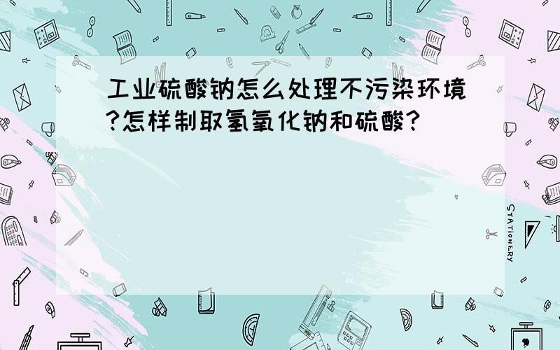 工业硫酸钠怎么处理不污染环境?怎样制取氢氧化钠和硫酸?