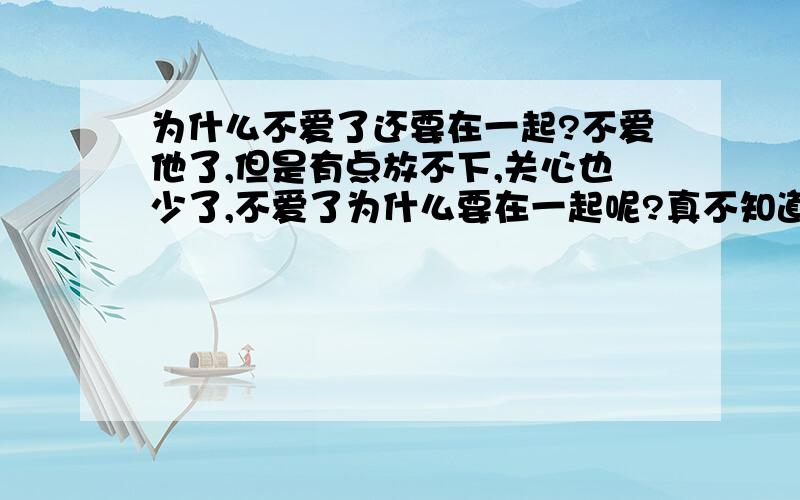 为什么不爱了还要在一起?不爱他了,但是有点放不下,关心也少了,不爱了为什么要在一起呢?真不知道是什么想法.