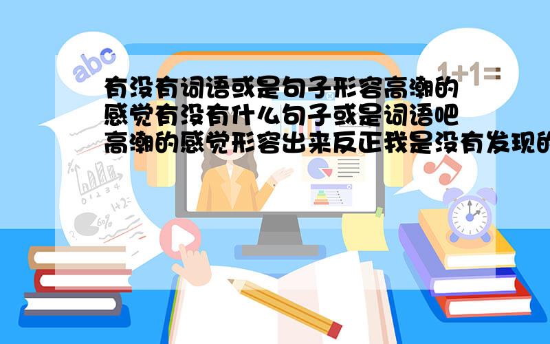 有没有词语或是句子形容高潮的感觉有没有什么句子或是词语吧高潮的感觉形容出来反正我是没有发现的难道世界上没有一种感觉比射出来更爽的吗