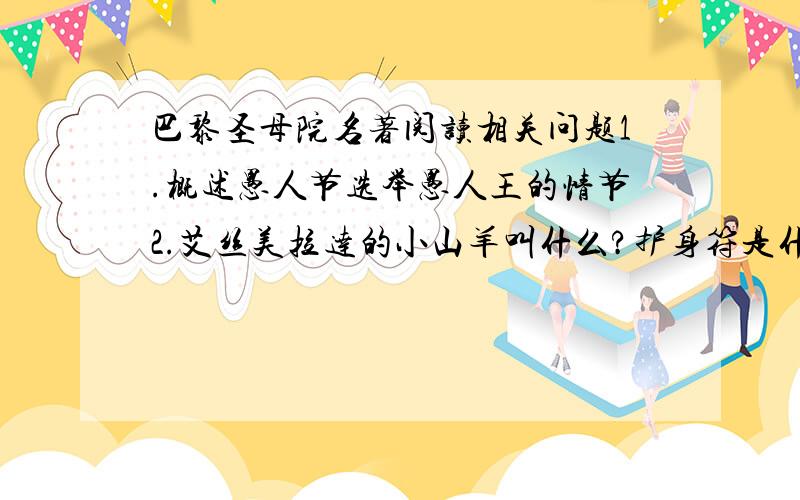 巴黎圣母院名著阅读相关问题1.概述愚人节选举愚人王的情节2.艾丝美拉达的小山羊叫什么?护身符是什么?3.说说福比斯解救艾丝美拉达的过程4.艾丝美拉达解救刚果瓦的故事5.请说说小绵羊怎