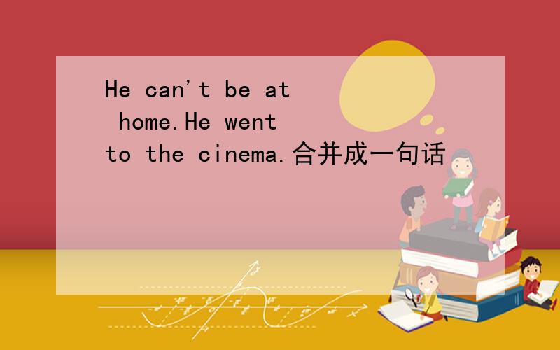 He can't be at home.He went to the cinema.合并成一句话