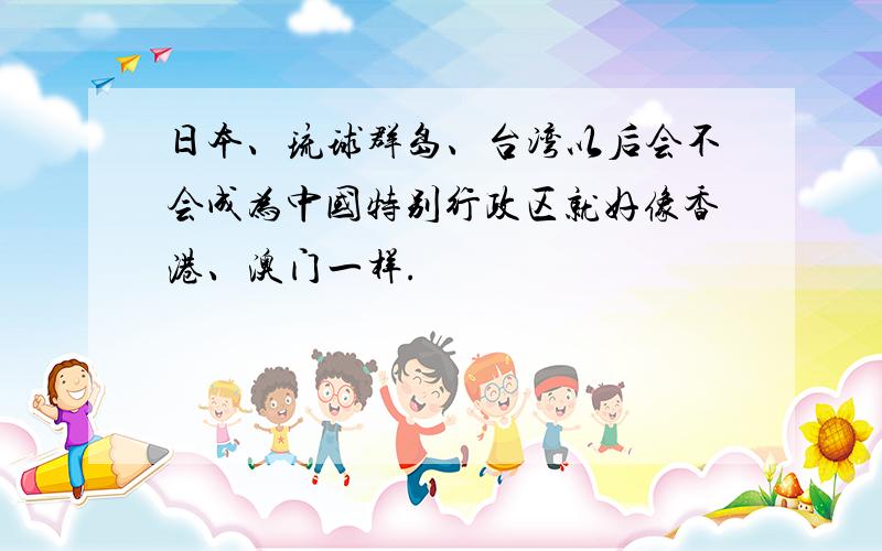 日本、琉球群岛、台湾以后会不会成为中国特别行政区就好像香港、澳门一样.