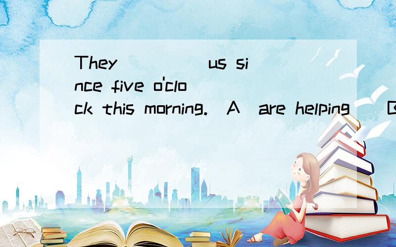 They_____us since five o'clock this morning.(A)are helping  (B)have beng helping  (C)have beng helped   (D)have helped