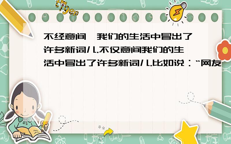 不经意间,我们的生活中冒出了许多新词儿.不仅意间我们的生活中冒出了许多新词儿.比如说：“网友、网虫、网吧、宽带、电邮、短信息”新词的背后 是日新月异的时代旋律.新词,映射着人