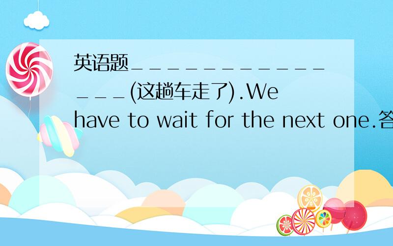 英语题______________(这趟车走了).We have to wait for the next one.答案是There goes the bus.但是There goes the bus不是表示车来了吗?但题中应该是车走了,为什么这个是正确答案?