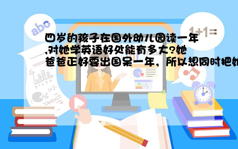 四岁的孩子在国外幼儿园读一年,对她学英语好处能有多大?她爸爸正好要出国呆一年，所以想同时把她送出去。