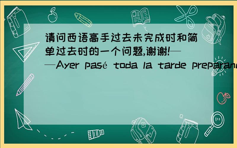 请问西语高手过去未完成时和简单过去时的一个问题,谢谢!——Ayer pasé toda la tarde preparando el guión para el treatro de fin de curso.——chico, tienes que descansar un poco.这道题目的第一句为什么用pasé 而