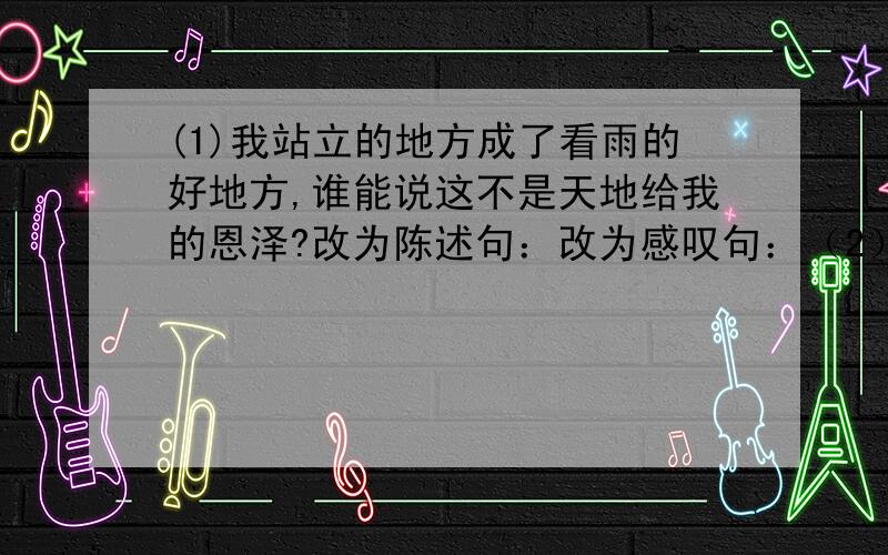 (1)我站立的地方成了看雨的好地方,谁能说这不是天地给我的恩泽?改为陈述句：改为感叹句：（2）改为(1)我站立的地方成了看雨的好地方,谁能说这不是天地给我的恩泽?改为陈述句：改为感