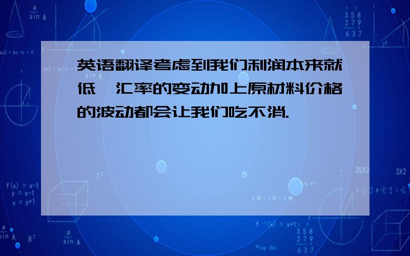 英语翻译考虑到我们利润本来就低,汇率的变动加上原材料价格的波动都会让我们吃不消.