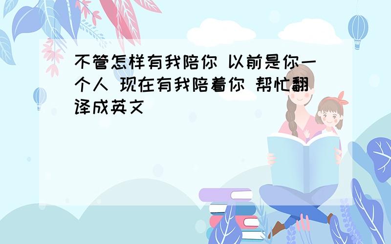 不管怎样有我陪你 以前是你一个人 现在有我陪着你 帮忙翻译成英文