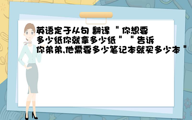 英语定于从句 翻译 ＂你想要多少纸你就拿多少纸＂ ＂告诉你弟弟,他需要多少笔记本就买多少本＂