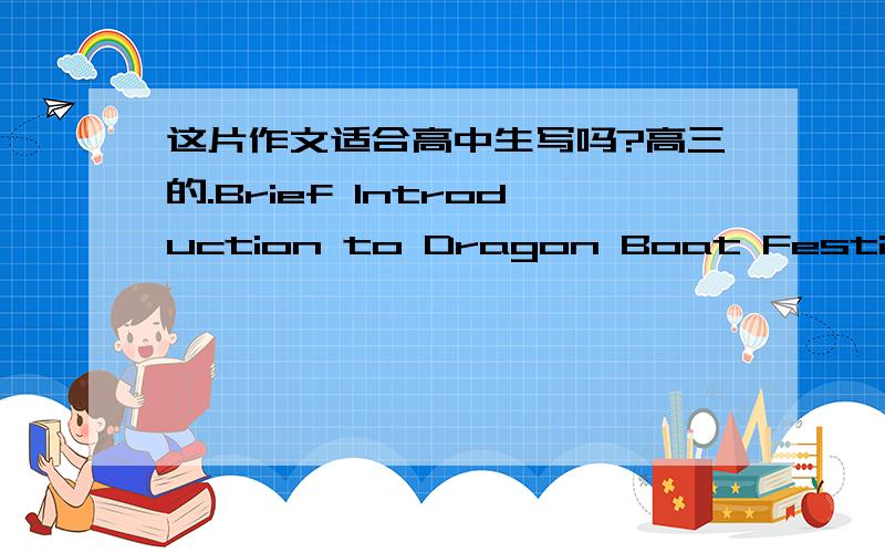 这片作文适合高中生写吗?高三的.Brief Introduction to Dragon Boat Festival Officially  falling on the fifth day of the fifth lunar month, the Dragon Boat Festival is also known as Double Fifth Day. While many stories regarding its origin