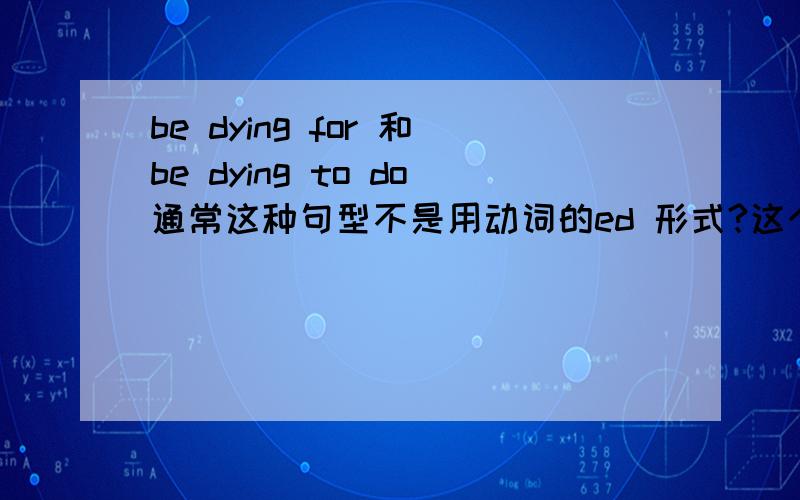 be dying for 和be dying to do通常这种句型不是用动词的ed 形式?这个为何用 ing 这样短语多么?可理解成现在现在进行时而非形容词来记忆么?