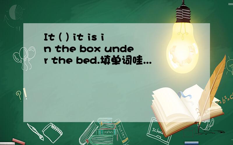 It ( ) it is in the box under the bed.填单词哇...