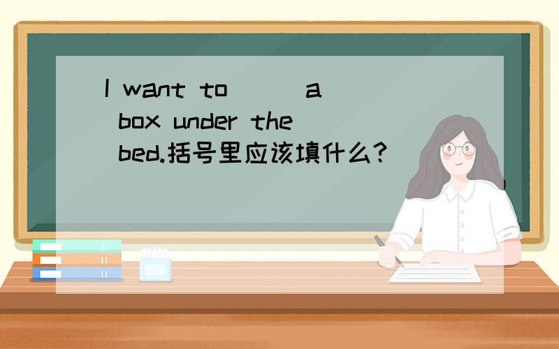 I want to ( )a box under the bed.括号里应该填什么?