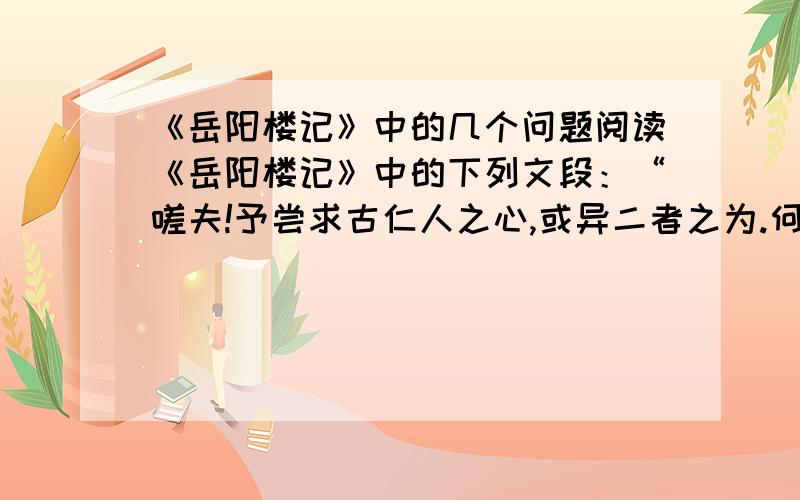 《岳阳楼记》中的几个问题阅读《岳阳楼记》中的下列文段：“嗟夫!予尝求古仁人之心,或异二者之为.何哉?不以物喜,不以己悲.居庙堂之高,则忧其民；处江湖之远,则忧其君.是进亦忧,退亦忧