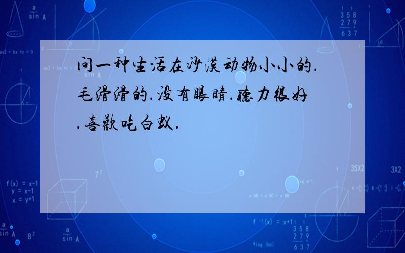 问一种生活在沙漠动物小小的.毛滑滑的.没有眼睛.听力很好.喜欢吃白蚁.