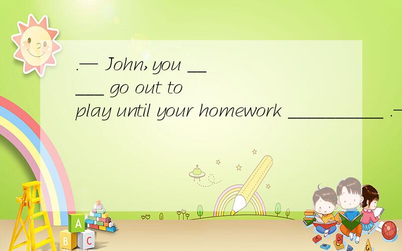 .— John,you _____ go out to play until your homework __________ .—OK,Mum..Amust; finishes B.can’t; is finished C.can’t; has finished D.needn’t; finishes