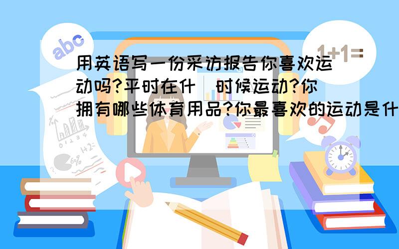 用英语写一份采访报告你喜欢运动吗?平时在什麼时候运动?你拥有哪些体育用品?你最喜欢的运动是什麼?你的爸爸,妈妈或哥哥,姐姐在体育方面又有哪些爱好呢?不妨就这一话题对你的家人做个