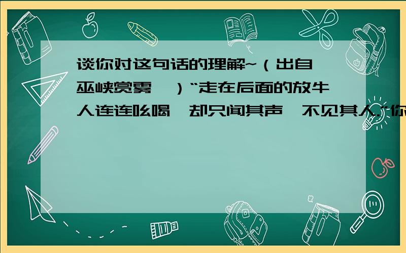 谈你对这句话的理解~（出自《巫峡赏雾》）“走在后面的放牛人连连吆喝,却只闻其声,不见其人.”你是怎样理解的?由此联想到的诗句是什么?注：内容简短~