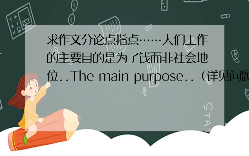 求作文分论点指点……人们工作的主要目的是为了钱而非社会地位..The main purpose..（详见问题补充）The main purpose for people who have jobs is for money rather than social status.求分论点+说理（+例证）……