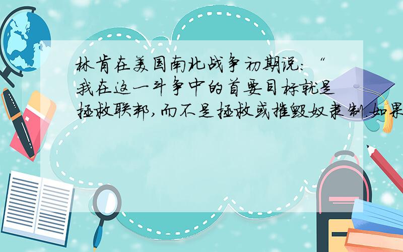 林肯在美国南北战争初期说：“我在这一斗争中的首要目标就是拯救联邦,而不是拯救或摧毁奴隶制.如果我能够不解放任何奴隶而拯救联邦,我愿意这样做；……假如我对奴隶制度或有色人