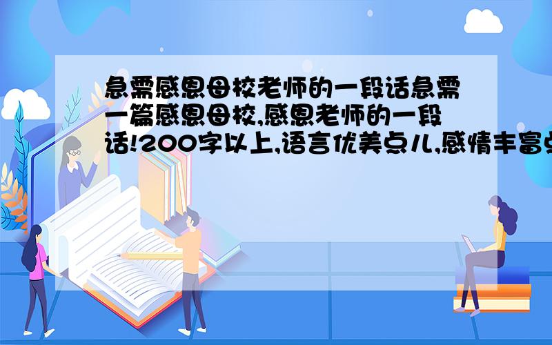 急需感恩母校老师的一段话急需一篇感恩母校,感恩老师的一段话!200字以上,语言优美点儿,感情丰富点儿,反正就是好点儿!PIEASE!18日中午一点半之前要出来呀!