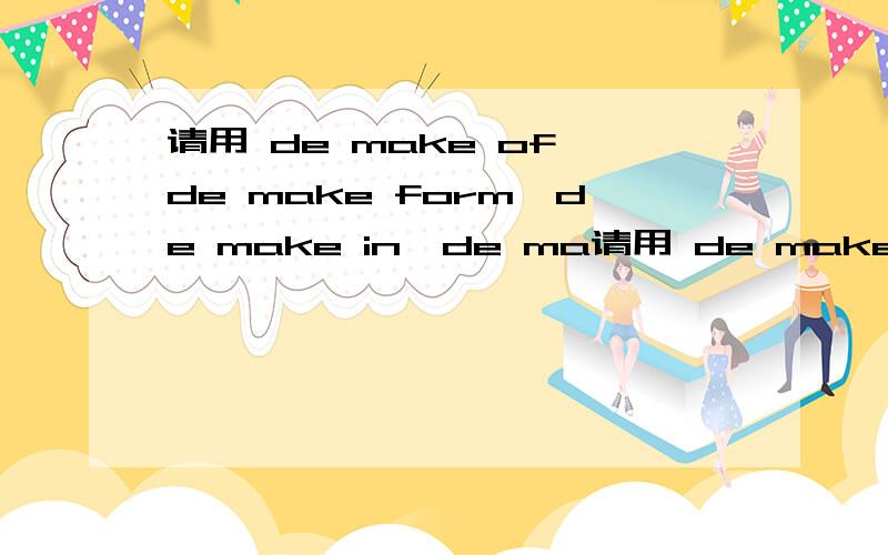 请用 de make of,de make form,de make in,de ma请用 de make of,de make form,de make in,de make by造句