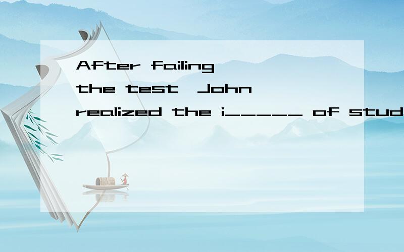 After failing the test,John realized the i_____ of studying hard.