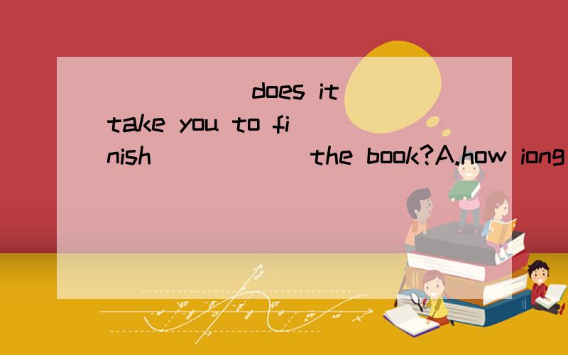 _____ does it take you to finish _____ the book?A.how iong ,to read B.How soonC.How often ,reading D.How long ,reading