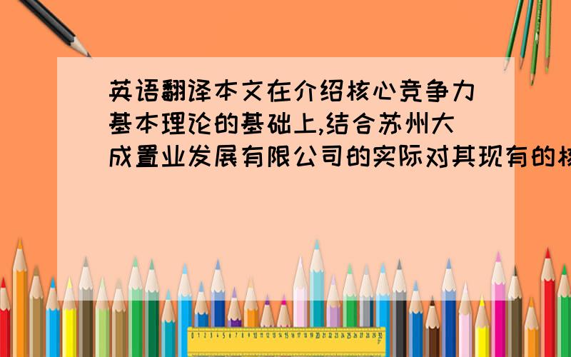 英语翻译本文在介绍核心竞争力基本理论的基础上,结合苏州大成置业发展有限公司的实际对其现有的核心竞争力状况做了简要的分析,找出其在核心竞争力上存在的问题以及原因,并对此提出