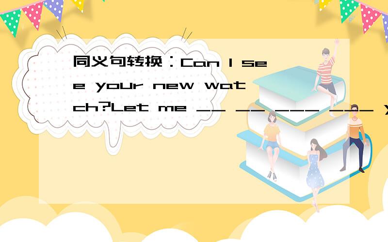 同义句转换：Can I see your new watch?Let me __ __ ___ ___ your new watch?