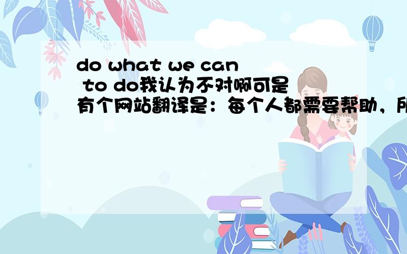 do what we can to do我认为不对啊可是有个网站翻译是：每个人都需要帮助，所以我们应该尽自己所能去帮助他们Everyone needs help,so we should do what we can to help them