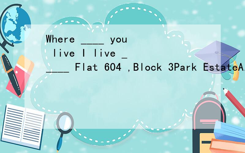 Where ____ you live I live _____ Flat 604 ,Block 3Park EstateA.is;in B.do;at C.are;on D.do;of