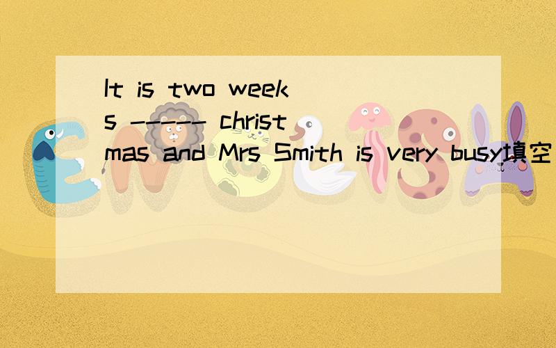 It is two weeks ----- christmas and Mrs Smith is very busy填空