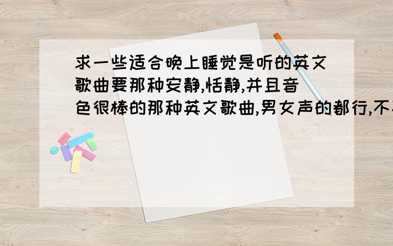 求一些适合晚上睡觉是听的英文歌曲要那种安静,恬静,并且音色很棒的那种英文歌曲,男女声的都行,不喜欢快歌和摇滚的,是晚上睡觉时听的,希望有朋友能推荐一些,