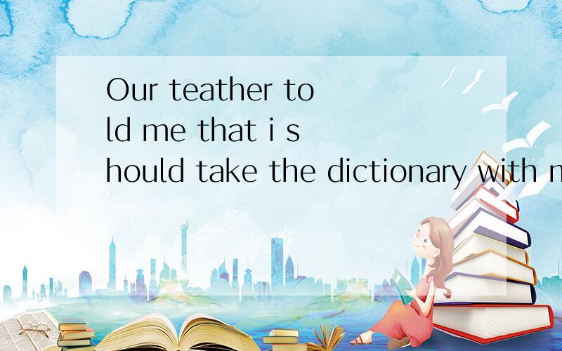 Our teather told me that i should take the dictionary with me.改为同义句