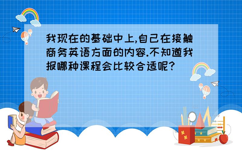 我现在的基础中上,自己在接触商务英语方面的内容.不知道我报哪种课程会比较合适呢?