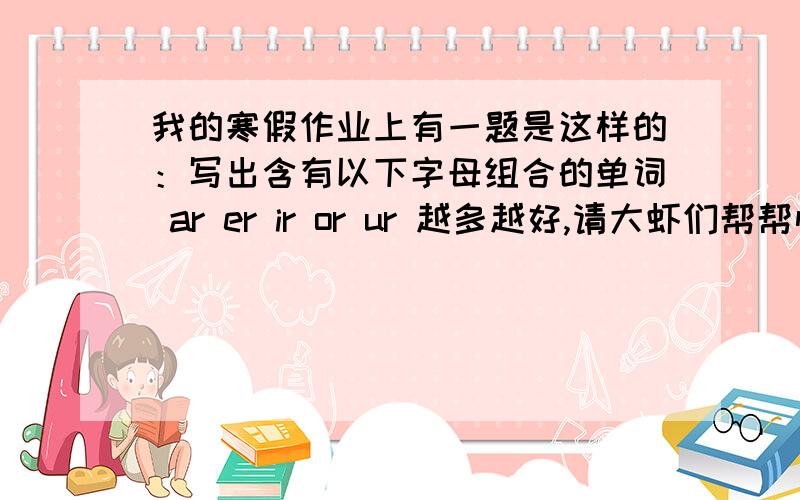 我的寒假作业上有一题是这样的：写出含有以下字母组合的单词 ar er ir or ur 越多越好,请大虾们帮帮忙