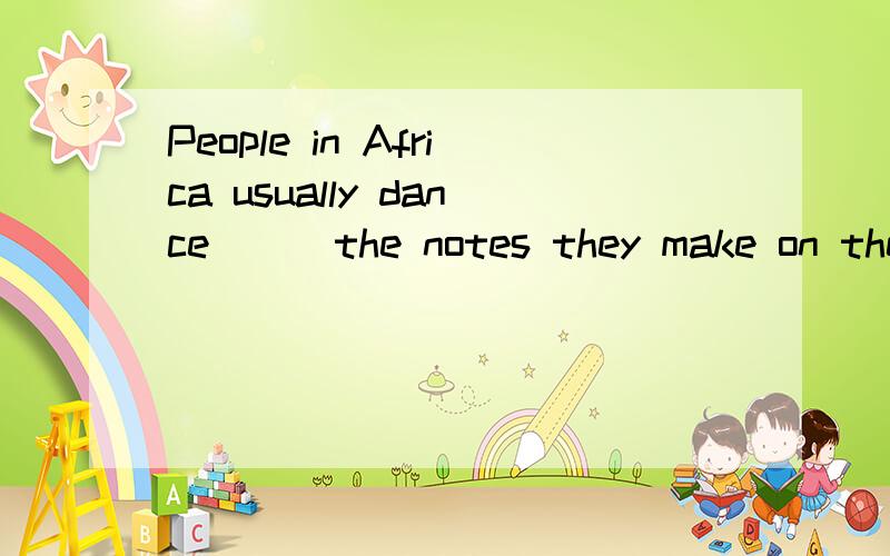 People in Africa usually dance __ the notes they make on the oil cans.怎么答案是to啊