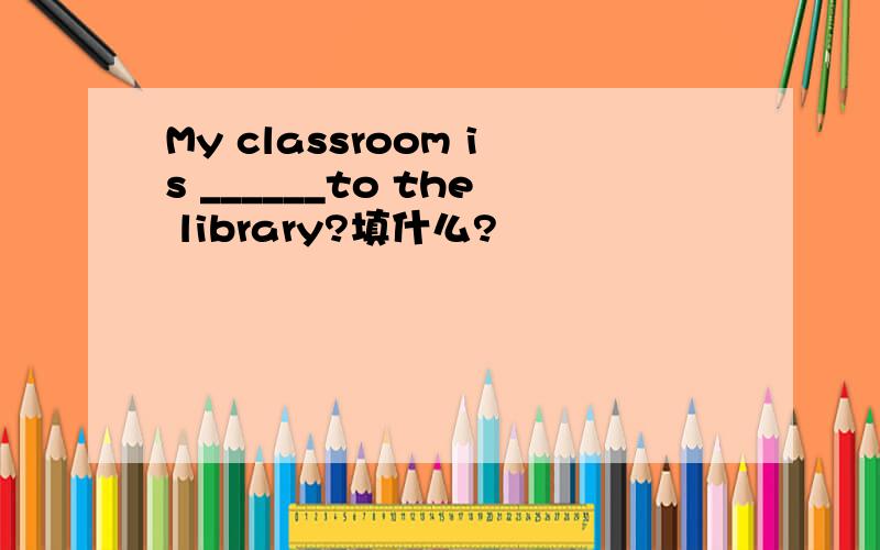 My classroom is ______to the library?填什么?