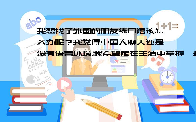 我想找了外国的朋友练口语该怎么办呢？我觉得中国人聊天还是没有语言环境，我希望能在生活中掌握一些通俗的说法，而不是按照课本上讲的语法来练习，我是很真诚的向大家请教的