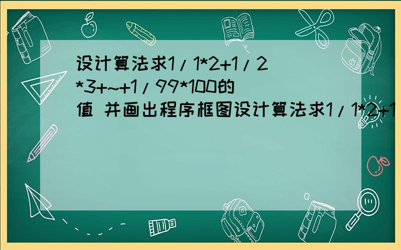 设计算法求1/1*2+1/2*3+~+1/99*100的值 并画出程序框图设计算法求1/1*2+1/2*3+~+1/99*100的值,要求画出程序框图,写出用基本语句编写的程序